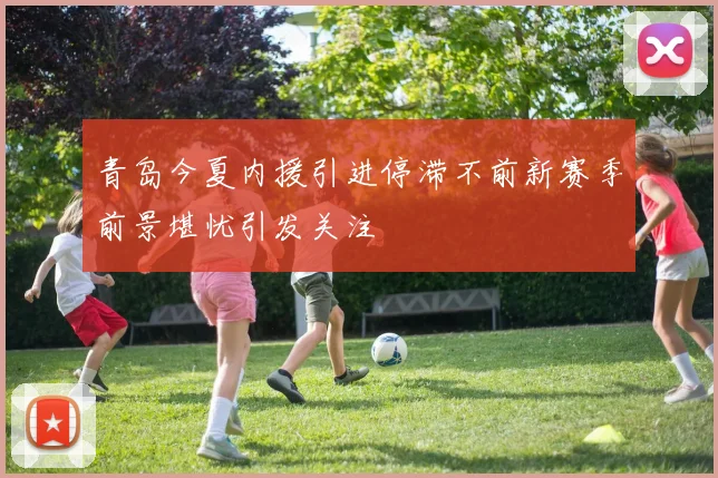 青岛今夏内援引进停滞不前新赛季前景堪忧引发关注